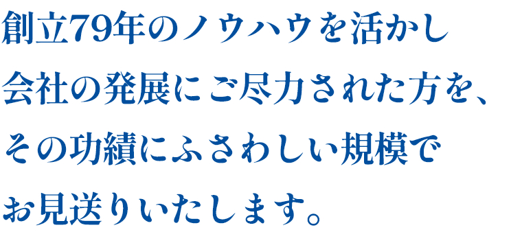 創立79年のノウハウを活かし、会社の発展にご尽力された方を、その功績にふさわしい規模でお見送りいたします。